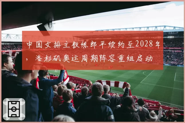 中国女排主教练郎平续约至2028年，洛杉矶奥运周期阵容重组启动