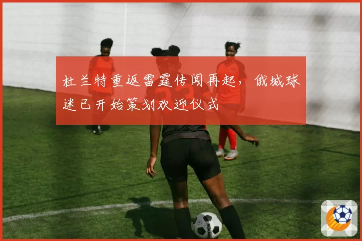 杜兰特重返雷霆传闻再起，俄城球迷已开始策划欢迎仪式