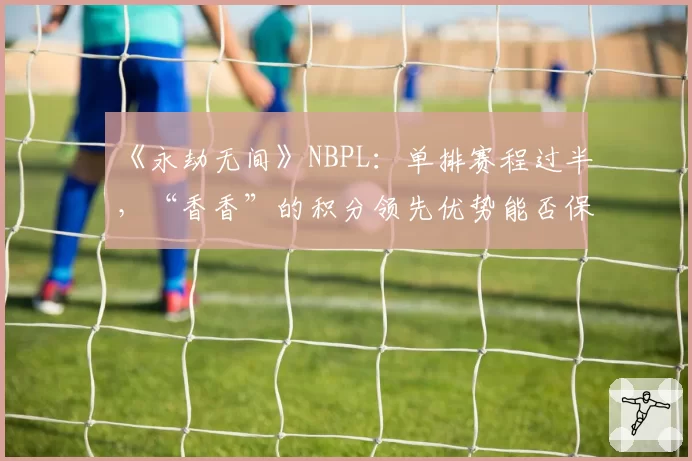 《永劫无间》NBPL：单排赛程过半，“香香”的积分领先优势能否保持到最后？