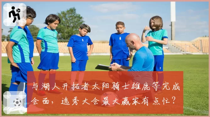 与湖人开拓者太阳骑士雄鹿等完成会面，选秀大会最大赢家有点忙？