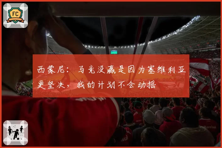 西蒙尼:马竞没赢是因为塞维利亚更坚决,我的计划不会动摇