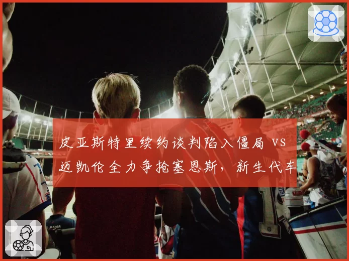 皮亚斯特里续约谈判陷入僵局 vs 迈凯伦全力争抢塞恩斯，新生代车手去向成谜