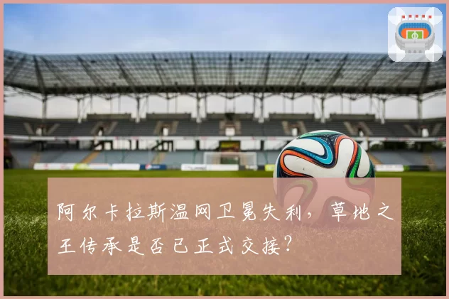 阿尔卡拉斯温网卫冕失利，草地之王传承是否已正式交接？
