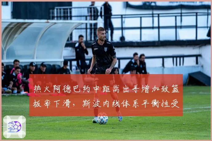 热火阿德巴约中距离出手增加致篮板率下滑，斯波内线体系平衡性受考验
