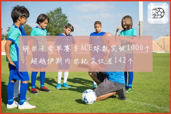胡尔卡奇单赛季ACE球数突破1000个，超越伊斯内尔纪录仅差142个