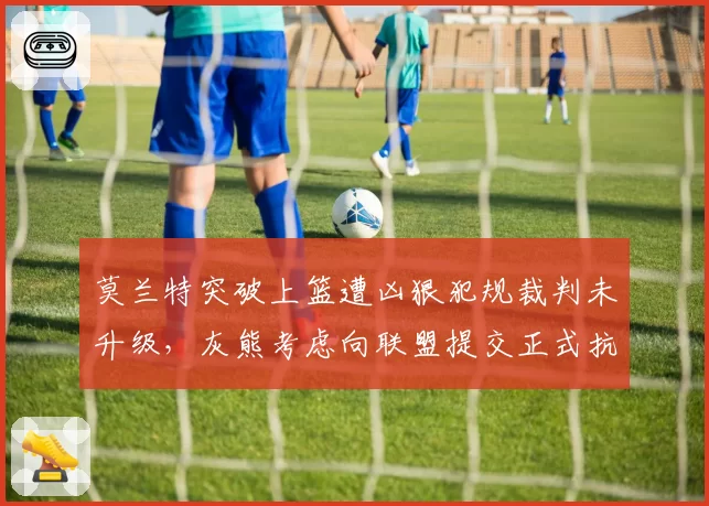 莫兰特突破上篮遭凶狠犯规裁判未升级，灰熊考虑向联盟提交正式抗议