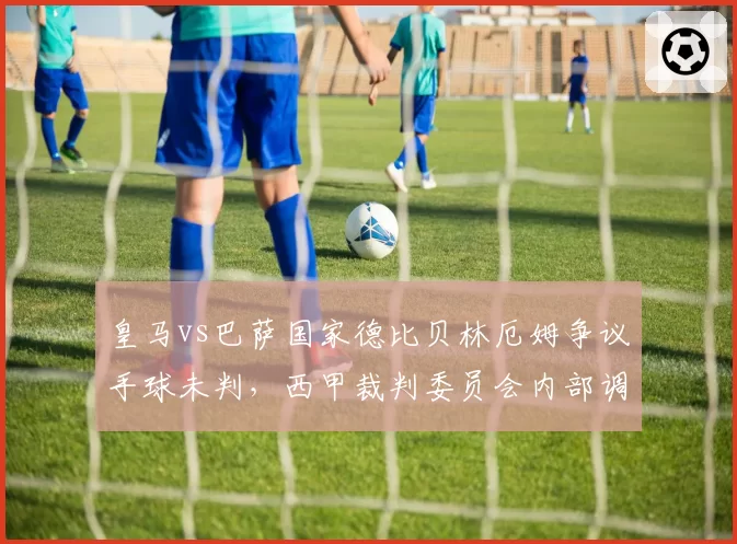 皇马vs巴萨国家德比贝林厄姆争议手球未判，西甲裁判委员会内部调查启动