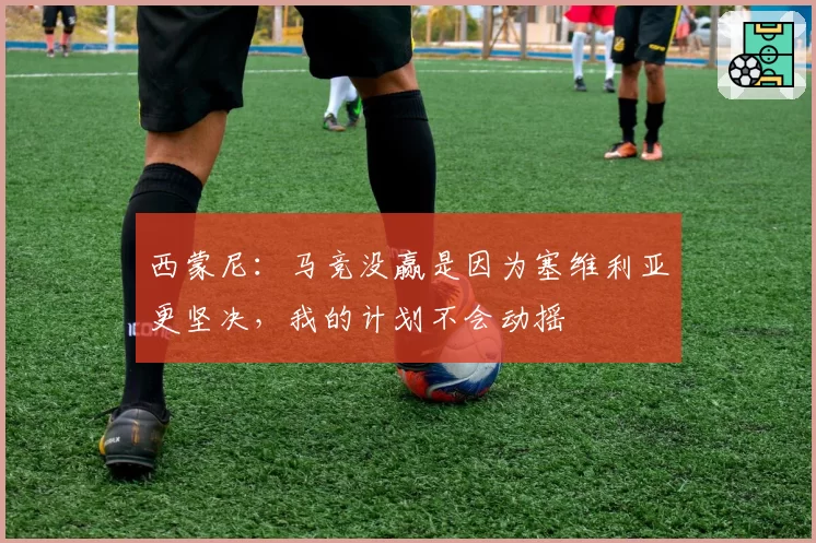 西蒙尼:马竞没赢是因为塞维利亚更坚决,我的计划不会动摇