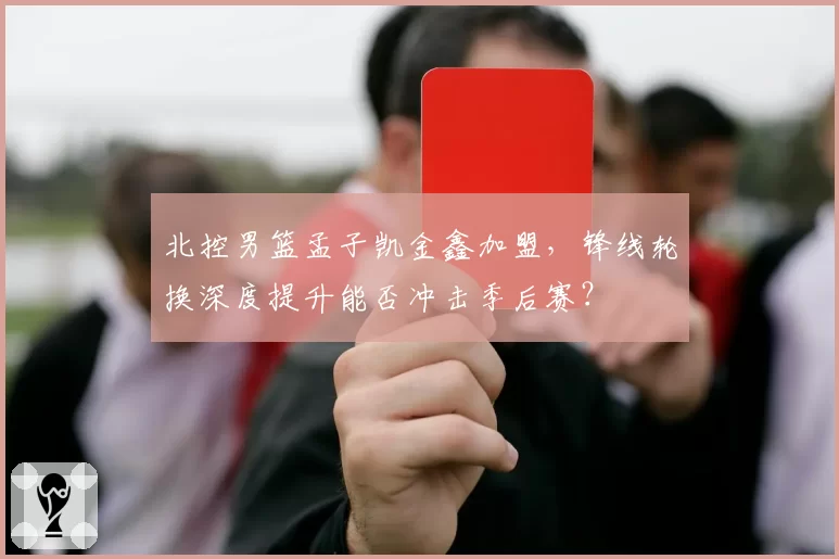 北控男篮孟子凯金鑫加盟，锋线轮换深度提升能否冲击季后赛？