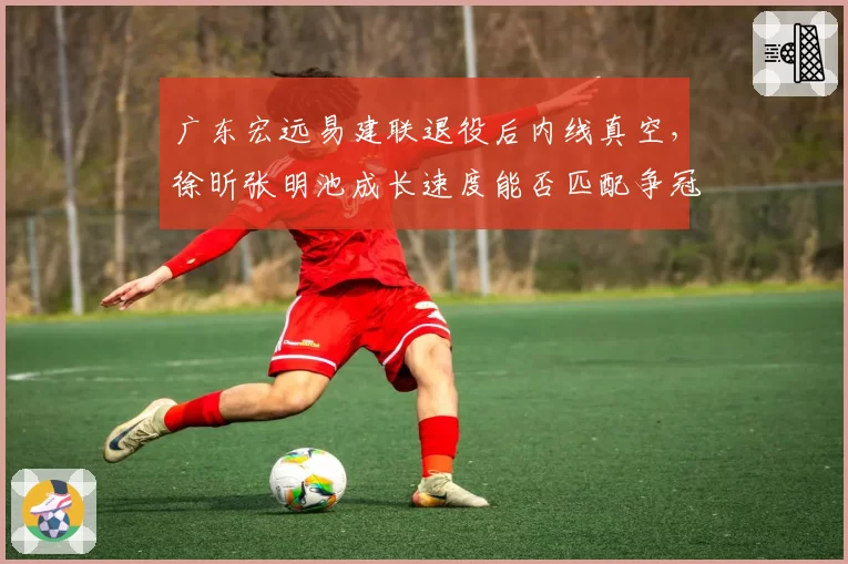 广东宏远易建联退役后内线真空，徐昕张明池成长速度能否匹配争冠需求？