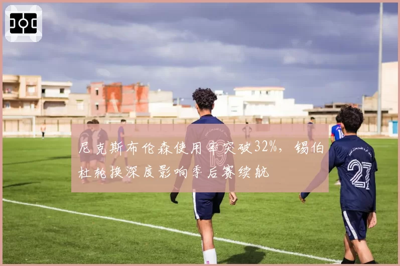 尼克斯布伦森使用率突破32%，锡伯杜轮换深度影响季后赛续航