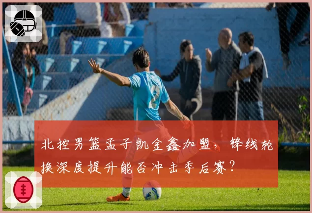 北控男篮孟子凯金鑫加盟，锋线轮换深度提升能否冲击季后赛？