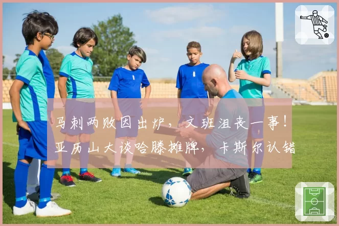 马刺两败因出炉，文班沮丧一事！亚历山大谈哈滕摊牌，卡斯尔认错