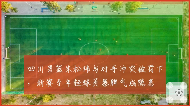 四川男篮朱松玮与对手冲突被罚下，新赛季年轻球员暴脾气成隐患