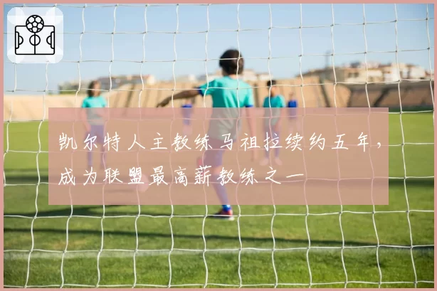 凯尔特人主教练马祖拉续约五年，成为联盟最高薪教练之一