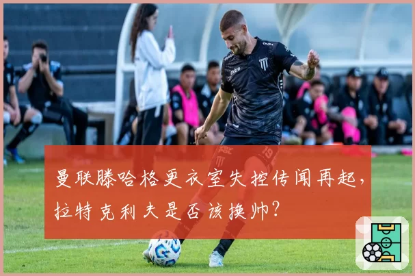 曼联滕哈格更衣室失控传闻再起，拉特克利夫是否该换帅？
