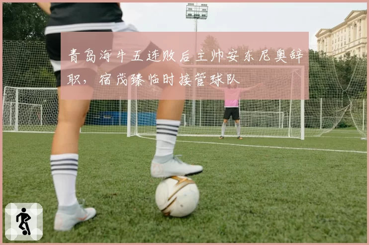 青岛海牛五连败后主帅安东尼奥辞职，宿茂臻临时接管球队