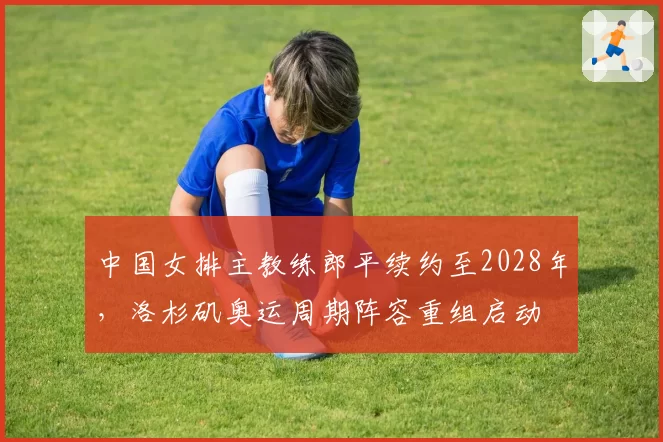 中国女排主教练郎平续约至2028年，洛杉矶奥运周期阵容重组启动