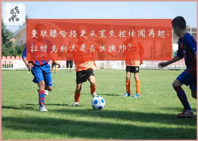 曼联滕哈格更衣室失控传闻再起，拉特克利夫是否该换帅？
