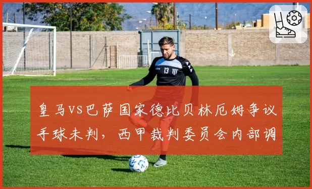 皇马vs巴萨国家德比贝林厄姆争议手球未判，西甲裁判委员会内部调查启动