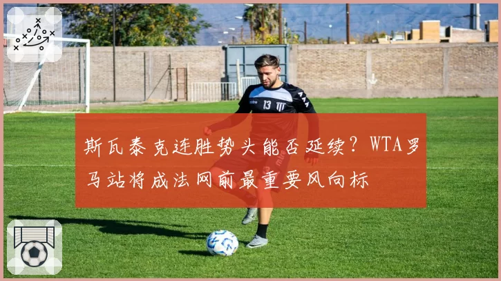 斯瓦泰克连胜势头能否延续？WTA罗马站将成法网前最重要风向标