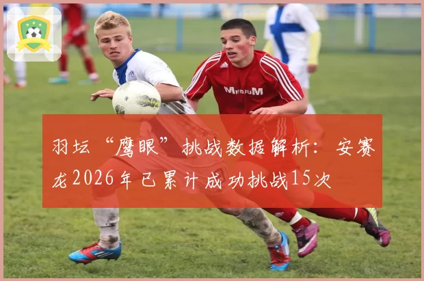 羽坛“鹰眼”挑战数据解析：安赛龙2026年已累计成功挑战15次