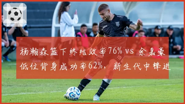 杨瀚森篮下终结效率76% vs 余嘉豪低位背身成功率62%，新生代中锋进攻选择差异解析
