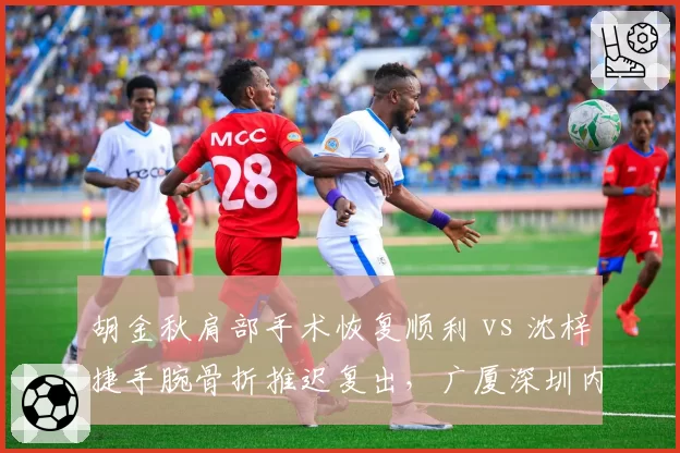 胡金秋肩部手术恢复顺利 vs 沈梓捷手腕骨折推迟复出，广厦深圳内线前景两极化