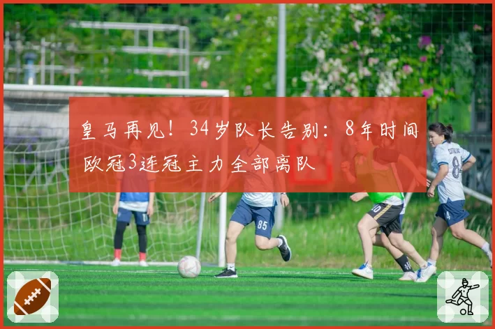 皇马再见！34岁队长告别：8年时间 欧冠3连冠主力全部离队