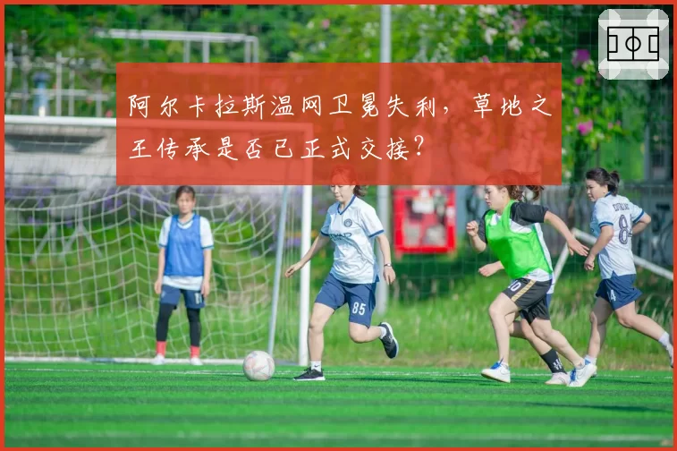 阿尔卡拉斯温网卫冕失利，草地之王传承是否已正式交接？