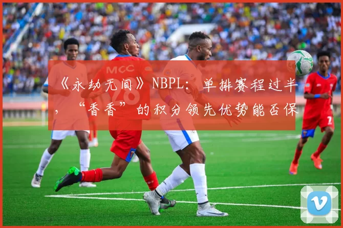 《永劫无间》NBPL：单排赛程过半，“香香”的积分领先优势能否保持到最后？