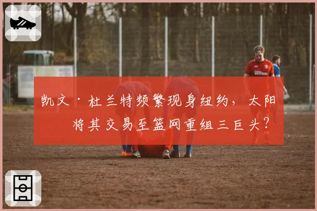 凯文·杜兰特频繁现身纽约，太阳或将其交易至篮网重组三巨头？