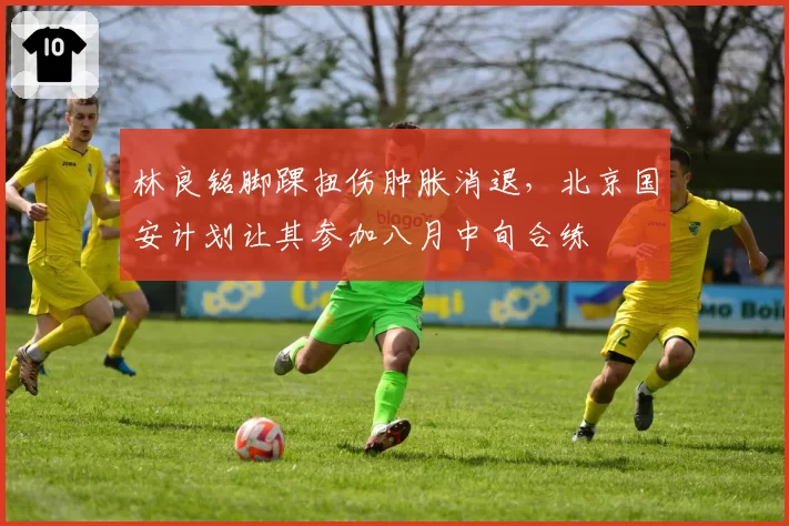 林良铭脚踝扭伤肿胀消退，北京国安计划让其参加八月中旬合练
