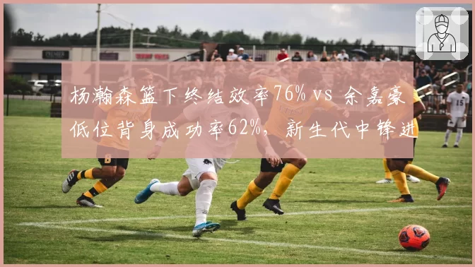 杨瀚森篮下终结效率76% vs 余嘉豪低位背身成功率62%，新生代中锋进攻选择差异解析