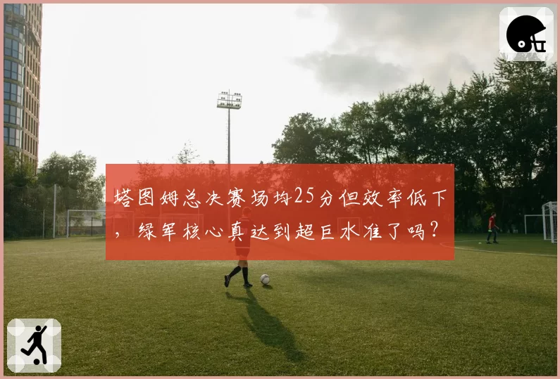 塔图姆总决赛场均25分但效率低下，绿军核心真达到超巨水准了吗？