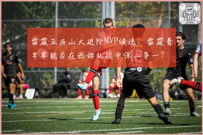 雷霆亚历山大进阶MVP候选，雷霆青年军能否在西部乱战中保二争一？