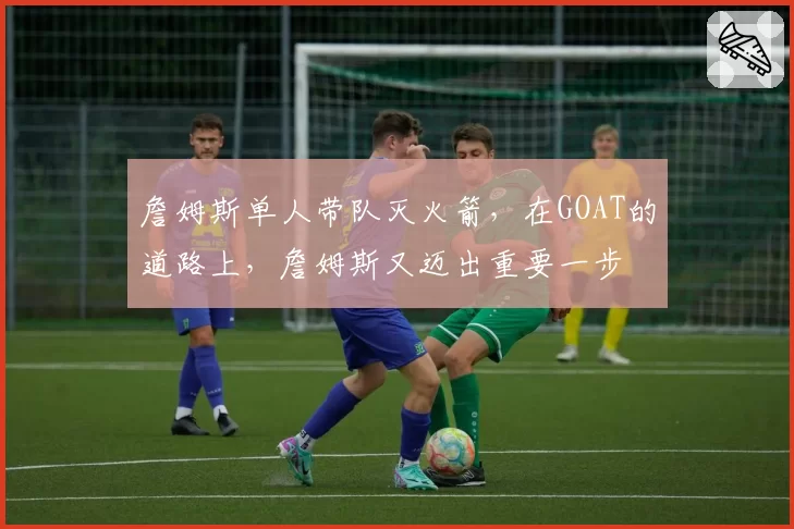 詹姆斯单人带队灭火箭,在GOAT的道路上,詹姆斯又迈出重要一步