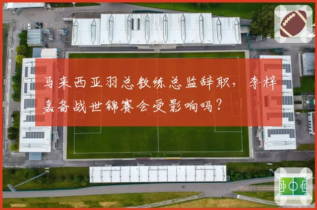 马来西亚羽总教练总监辞职,李梓嘉备战世锦赛会受影响吗?