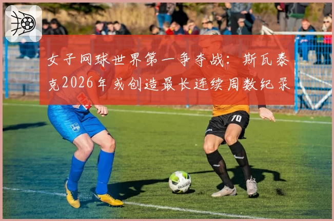 女子网球世界第一争夺战:斯瓦泰克2026年或创造最长连续周数纪录