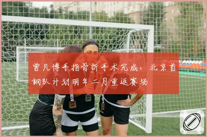 曾凡博手指骨折手术完成，北京首钢队计划明年二月重返赛场