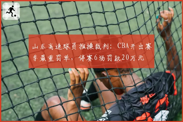 山东高速球员推搡裁判:CBA开出赛季最重罚单,停赛6场罚款20万元