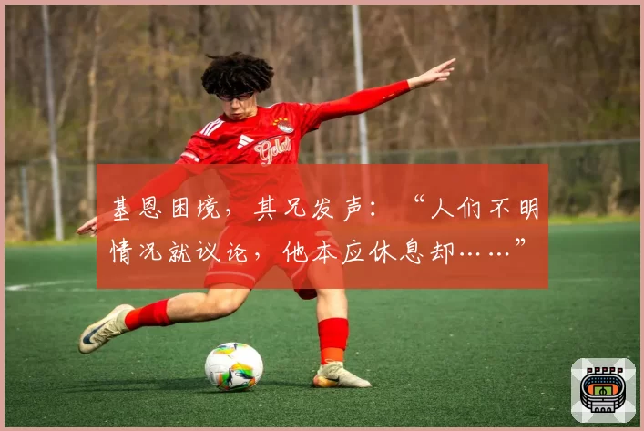 基恩困境，其兄发声：“人们不明情况就议论，他本应休息却……”