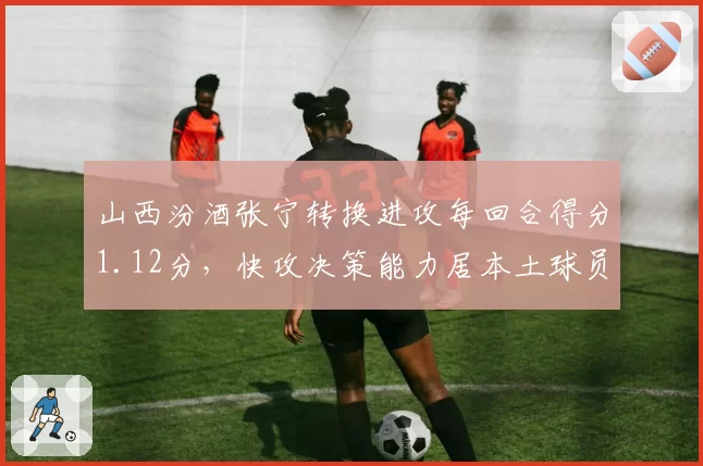 山西汾酒张宁转换进攻每回合得分1.12分，快攻决策能力居本土球员前列