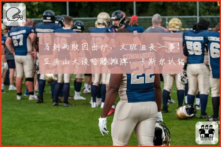 马刺两败因出炉，文班沮丧一事！亚历山大谈哈滕摊牌，卡斯尔认错