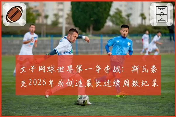 女子网球世界第一争夺战:斯瓦泰克2026年或创造最长连续周数纪录