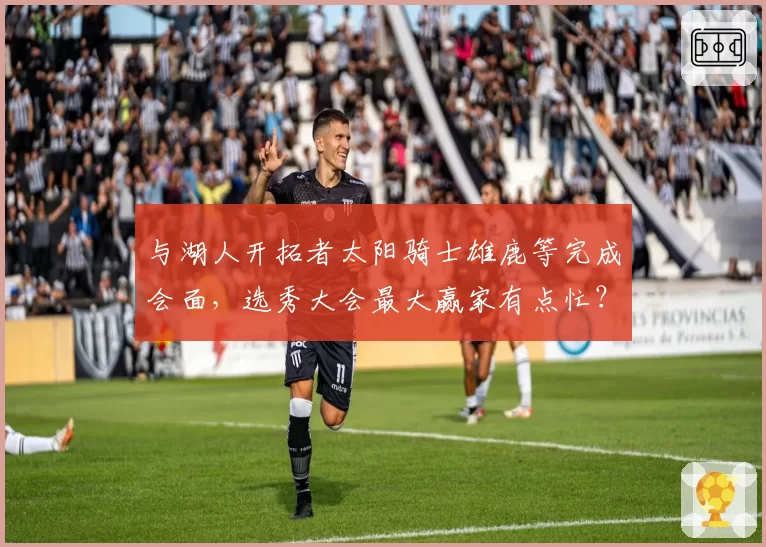与湖人开拓者太阳骑士雄鹿等完成会面，选秀大会最大赢家有点忙？