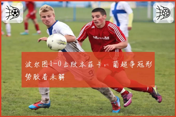 波尔图1-0击败本菲卡，葡超争冠形势胶着未解