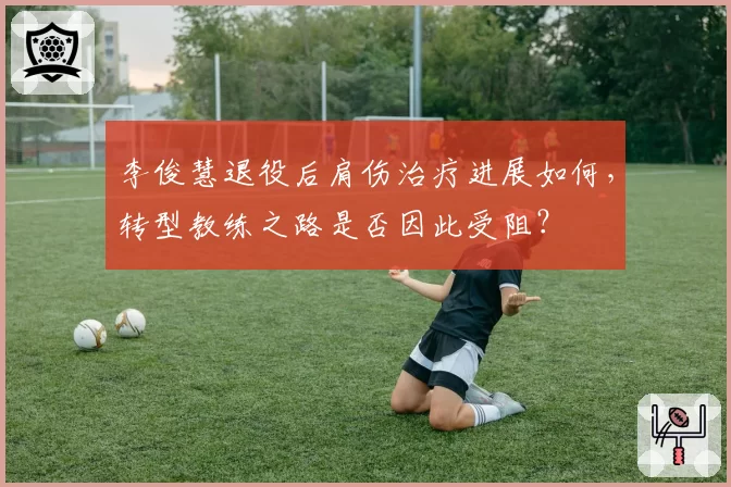 李俊慧退役后肩伤治疗进展如何，转型教练之路是否因此受阻？