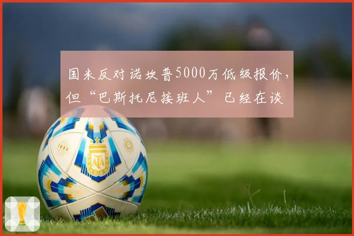 国米反对诺坎普5000万低级报价,但“巴斯托尼接班人”已经在谈