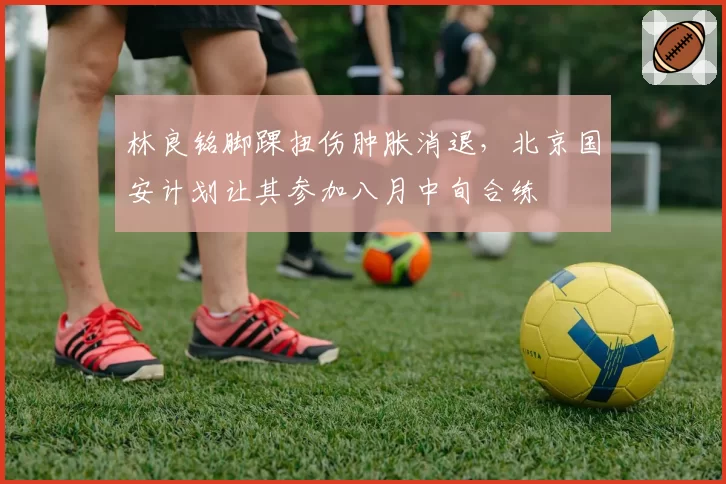 林良铭脚踝扭伤肿胀消退，北京国安计划让其参加八月中旬合练